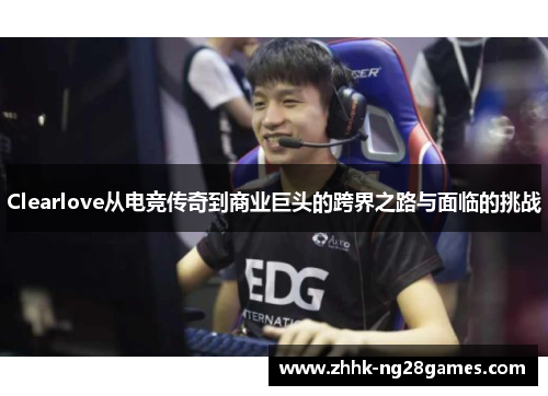 Clearlove从电竞传奇到商业巨头的跨界之路与面临的挑战