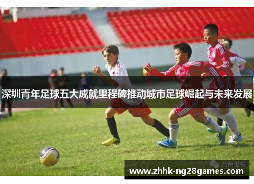 深圳青年足球五大成就里程碑推动城市足球崛起与未来发展