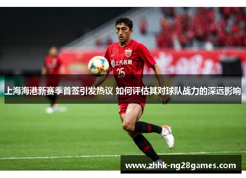 上海海港新赛季首签引发热议 如何评估其对球队战力的深远影响