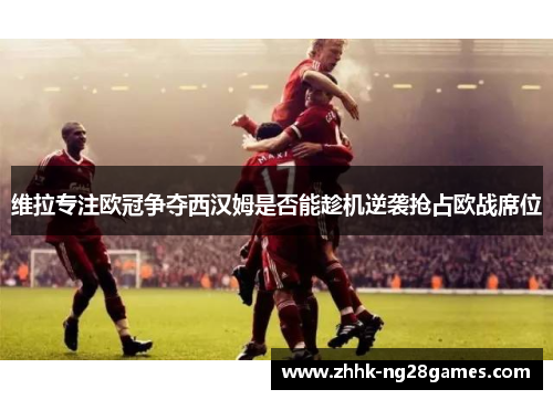维拉专注欧冠争夺西汉姆是否能趁机逆袭抢占欧战席位