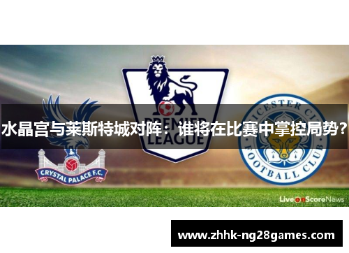 水晶宫与莱斯特城对阵：谁将在比赛中掌控局势？
