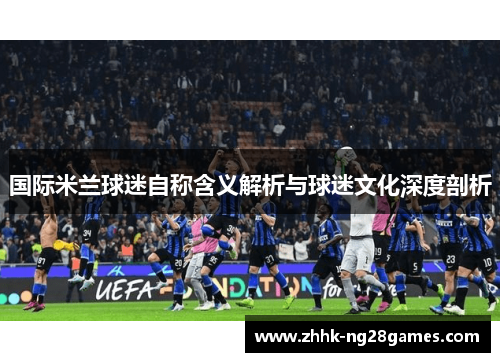 国际米兰球迷自称含义解析与球迷文化深度剖析