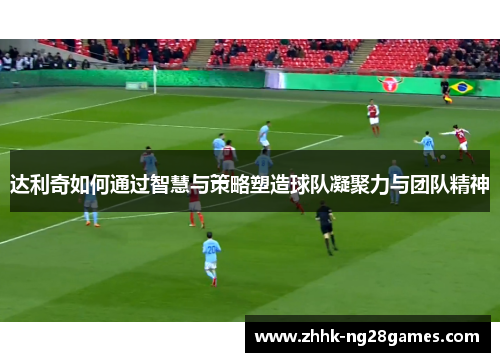 达利奇如何通过智慧与策略塑造球队凝聚力与团队精神