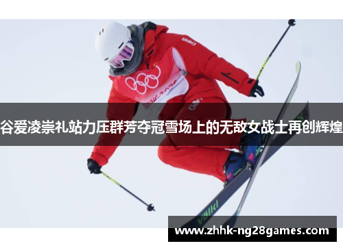 谷爱凌崇礼站力压群芳夺冠雪场上的无敌女战士再创辉煌