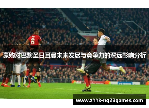 豪购对巴黎圣日耳曼未来发展与竞争力的深远影响分析