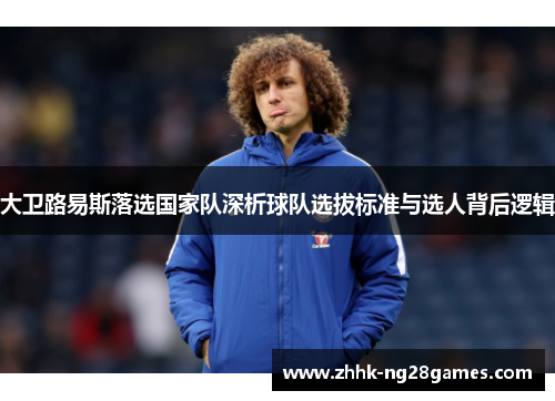 大卫路易斯落选国家队深析球队选拔标准与选人背后逻辑 大卫路易斯落选国家队深析球队选拔标准与选人背后逻辑