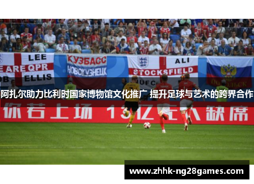 阿扎尔助力比利时国家博物馆文化推广 提升足球与艺术的跨界合作