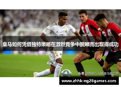 皇马如何凭借独特策略在激烈竞争中脱颖而出取得成功