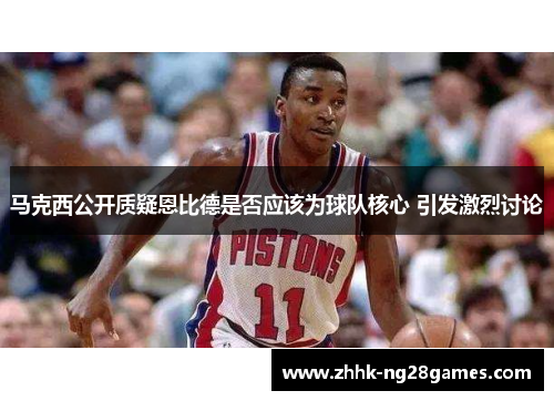马克西公开质疑恩比德是否应该为球队核心 引发激烈讨论 马克西公开质疑恩比德是否应该为球队核心 引发激烈讨论